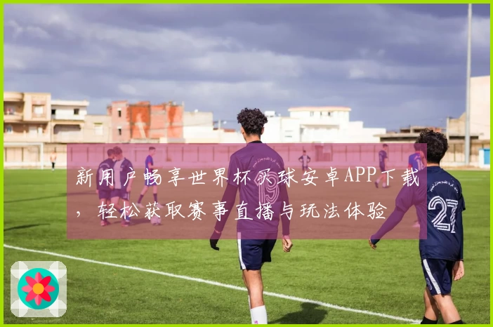 新用户畅享世界杯买球安卓APP下载，轻松获取赛事直播与玩法体验
